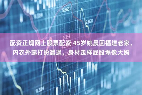 配资正规网上股票配资 45岁姚晨回福建老家，内衣外露打扮邋遢，身材走样屁股塌像大妈