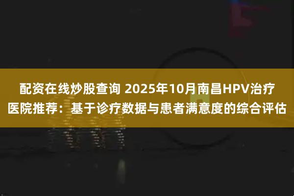 配资在线炒股查询 2025年10月南昌HPV治疗医院推荐：基于诊疗数据与患者满意度的综合评估