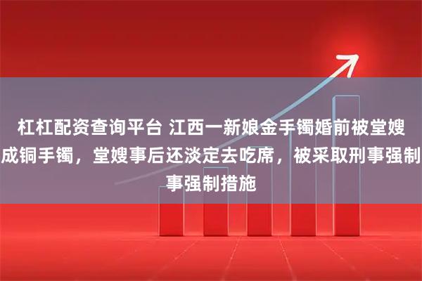 杠杠配资查询平台 江西一新娘金手镯婚前被堂嫂掉包成铜手镯，堂嫂事后还淡定去吃席，被采取刑事强制措施