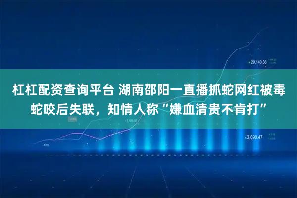 杠杠配资查询平台 湖南邵阳一直播抓蛇网红被毒蛇咬后失联，知情人称“嫌血清贵不肯打”
