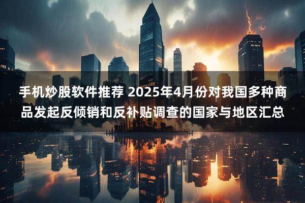 手机炒股软件推荐 2025年4月份对我国多种商品发起反倾销和反补贴调查的国家与地区汇总