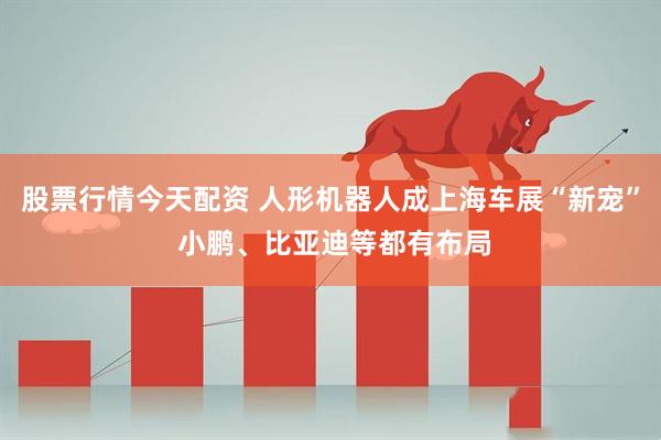 股票行情今天配资 人形机器人成上海车展“新宠” 小鹏、比亚迪等都有布局