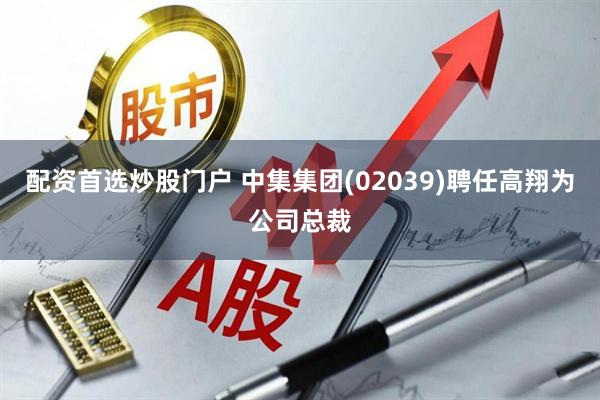 配资首选炒股门户 中集集团(02039)聘任高翔为公司总裁