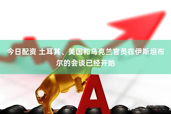 今日配资 土耳其、美国和乌克兰官员在伊斯坦布尔的会谈已经开始
