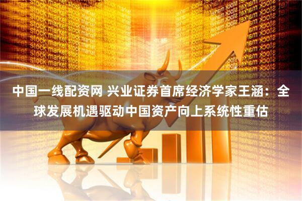 中国一线配资网 兴业证券首席经济学家王涵：全球发展机遇驱动中国资产向上系统性重估