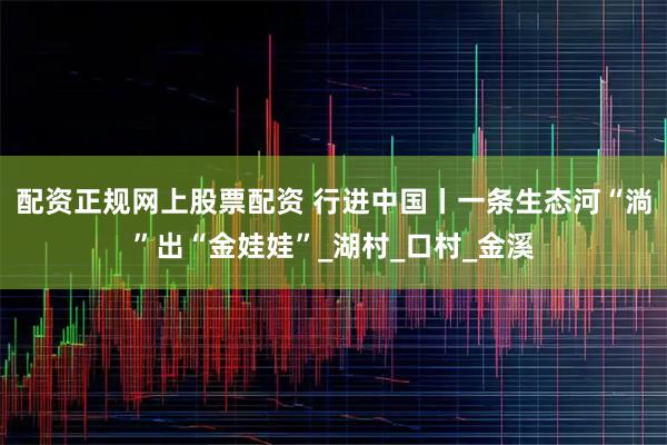 配资正规网上股票配资 行进中国丨一条生态河“淌”出“金娃娃”_湖村_口村_金溪